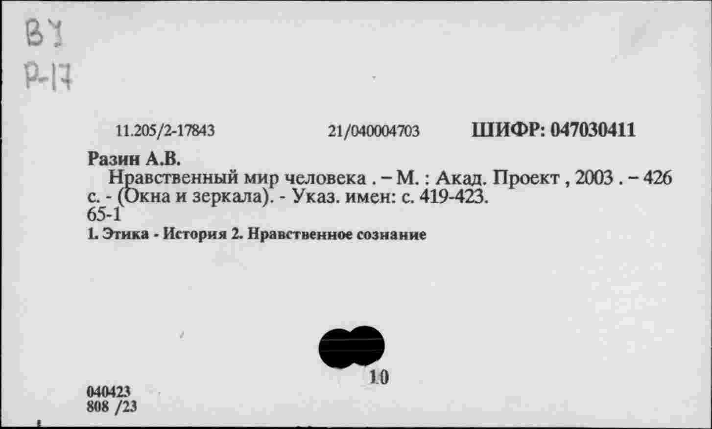 ﻿В'!
РЧ4
11.205/2-17843	21/040004703 ШИФР: 047030411
Разин А.В.
Нравственный мир человека . - М.: Акад. Проект, 2003 . - 426 с. - (Окна и зеркала). - Указ, имен: с. 419-423.
65-1
1. Этика - История 2. Нравственное сознание
040423
808 /23
10